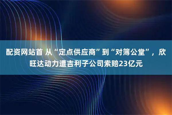 配资网站首 从“定点供应商”到“对簿公堂”，欣旺达动力遭吉利子公司索赔23亿元