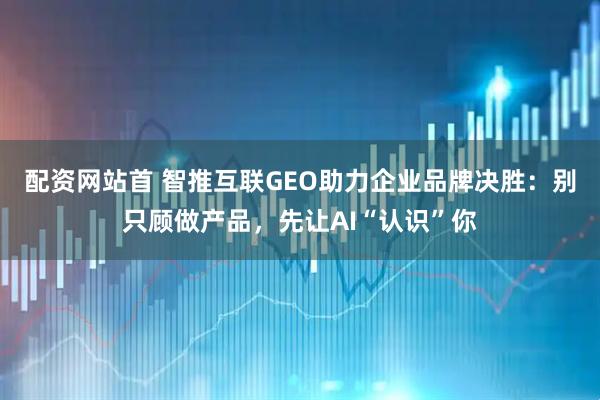 配资网站首 智推互联GEO助力企业品牌决胜：别只顾做产品，先让AI“认识”你