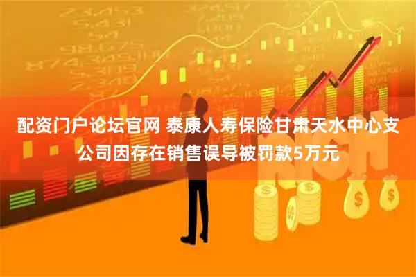 配资门户论坛官网 泰康人寿保险甘肃天水中心支公司因存在销售误导被罚款5万元