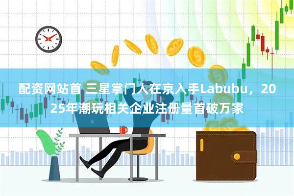 配资网站首 三星掌门人在京入手Labubu，2025年潮玩相关企业注册量首破万家