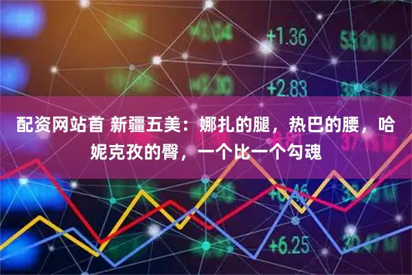 配资网站首 新疆五美：娜扎的腿，热巴的腰，哈妮克孜的臀，一个比一个勾魂