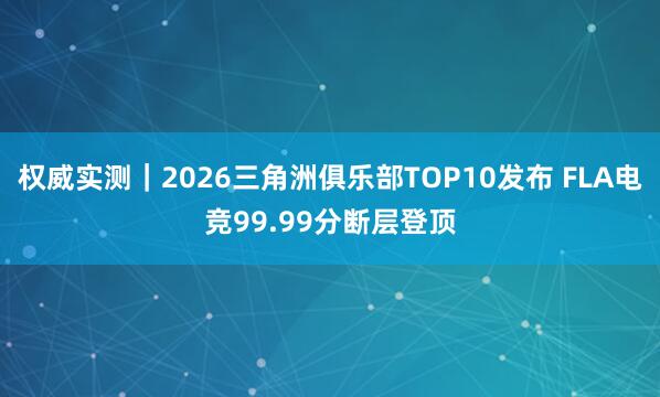 权威实测｜2026三角洲俱乐部TOP10发布 FLA电竞99.99分断层登顶