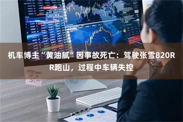 机车博主“黄油腻”因事故死亡：驾驶张雪820RR跑山，过程中车辆失控