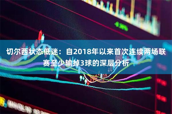 切尔西状态低迷：自2018年以来首次连续两场联赛至少输掉3球的深层分析