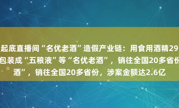 起底直播间“名优老酒”造假产业链：用食用酒精2912.75吨，勾兑配制包装成“五稂液”等“名优老酒”，销往全国20多省份，涉案金额达2.6亿