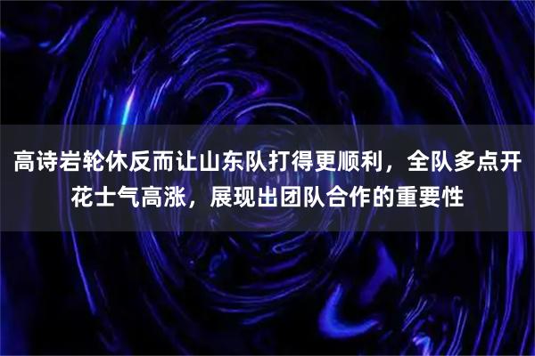高诗岩轮休反而让山东队打得更顺利，全队多点开花士气高涨，展现出团队合作的重要性