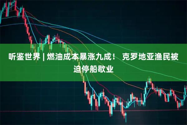 听鉴世界 | 燃油成本暴涨九成！ 克罗地亚渔民被迫停船歇业