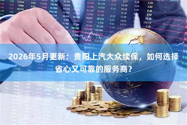 2026年5月更新：贵阳上汽大众续保，如何选择省心又可靠的服务商？