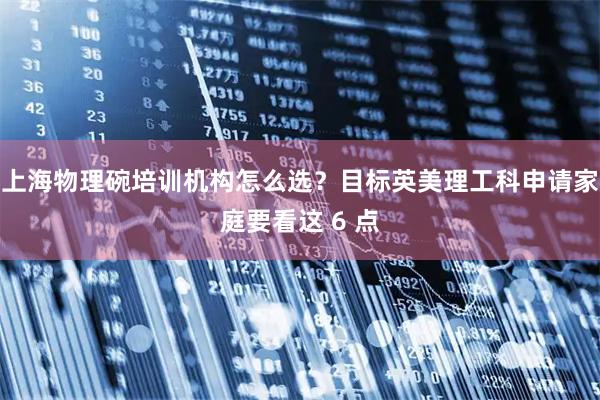上海物理碗培训机构怎么选？目标英美理工科申请家庭要看这 6 点