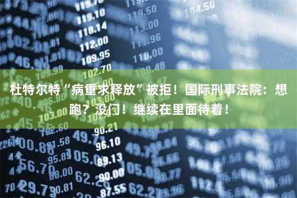 杜特尔特“病重求释放”被拒！国际刑事法院：想跑？没门！继续在里面待着！