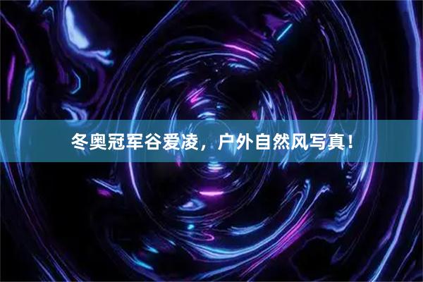 冬奥冠军谷爱凌，户外自然风写真！