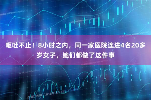 呕吐不止！8小时之内，同一家医院连进4名20多岁女子，她们都做了这件事