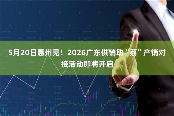 5月20日惠州见！2026广东供销助“荔”产销对接活动即将开启