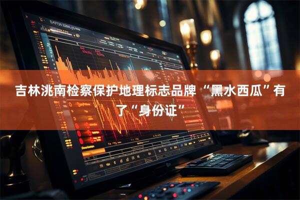 吉林洮南检察保护地理标志品牌 “黑水西瓜”有了“身份证”