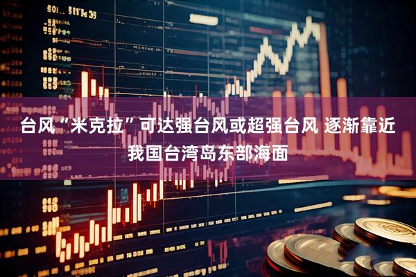 台风“米克拉”可达强台风或超强台风 逐渐靠近我国台湾岛东部海面