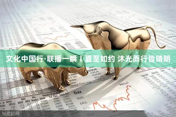 文化中国行·联播一瞬丨夏至如约 沐光而行皆晴朗