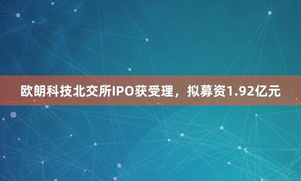 欧朗科技北交所IPO获受理，拟募资1.92亿元