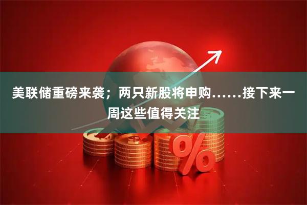 美联储重磅来袭；两只新股将申购……接下来一周这些值得关注