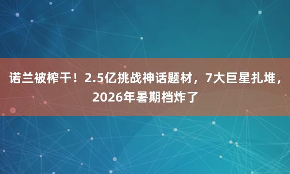 诺兰被榨干！2.5亿挑战神话题材，7大巨星扎堆，2026年暑期档炸了