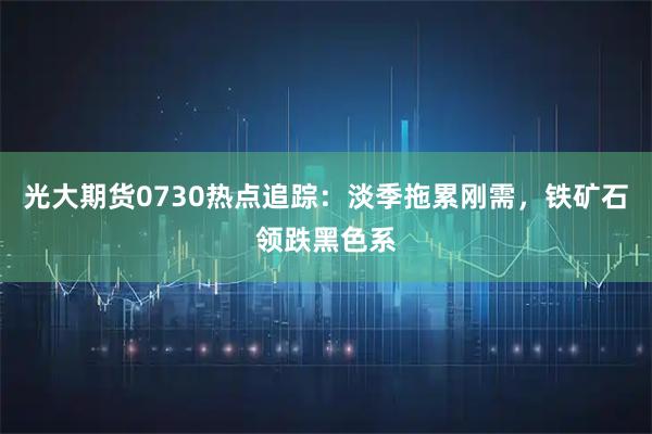 光大期货0730热点追踪：淡季拖累刚需，铁矿石领跌黑色系